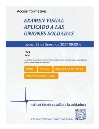 itcs-2016
Acción formativa
EXAMEN VISUAL
APLICADO A LAS
UNIONES SOLDADAS
Aprende a inspeccionar y rellenar informes de examen visual aplicado a las soldaduras
por fusión de materiales metálicos
Lunes, 23 de Enero de 2017 09:00 h
ITCS
Rubí
La teva referència en processos d’unió
#Norma EN ISO 17637
#Norma EN ISO 9712#NDT #VT1w
 