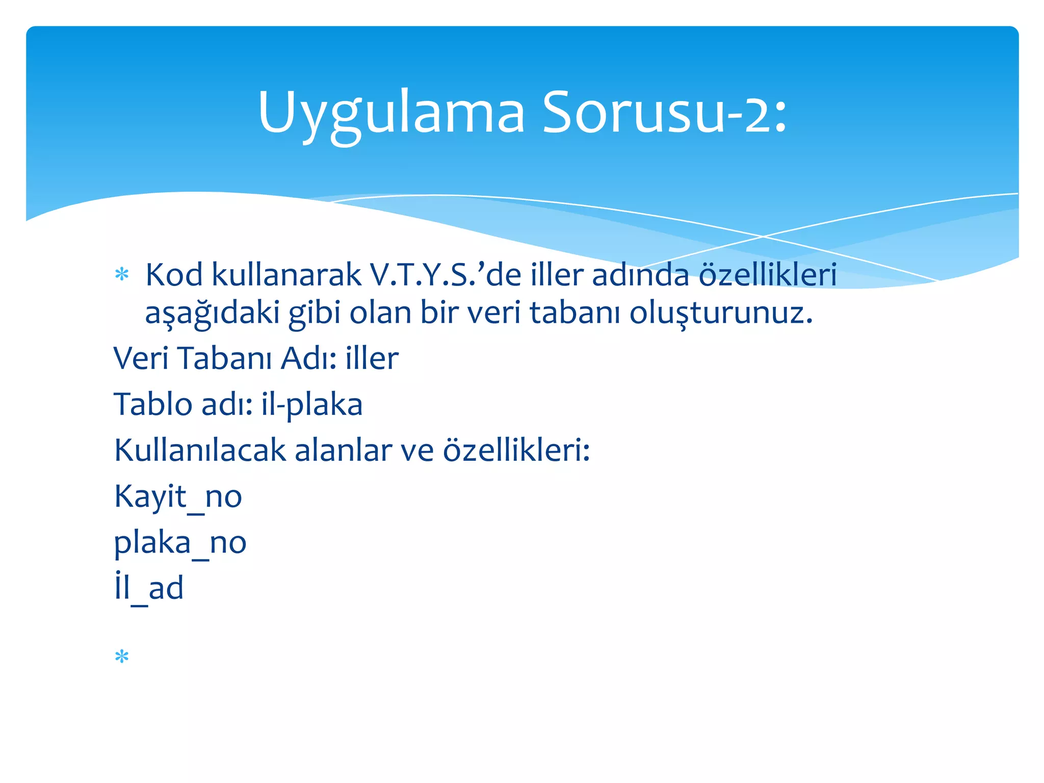 Uygulama Sorusu-2:

   Kod kullanarak V.T.Y.S.’de iller adında özellikleri
   aşağıdaki gibi olan bir veri tabanı oluşturunuz.
Veri Tabanı Adı: iller
Tablo adı: il-plaka
Kullanılacak alanlar ve özellikleri:
Kayit_no
plaka_no
İl_ad
  Not: İlgili işlemlerin yapılabilmesi için gerekli sql kod
  dosyası ders bitiminde toplanacaktır…
 