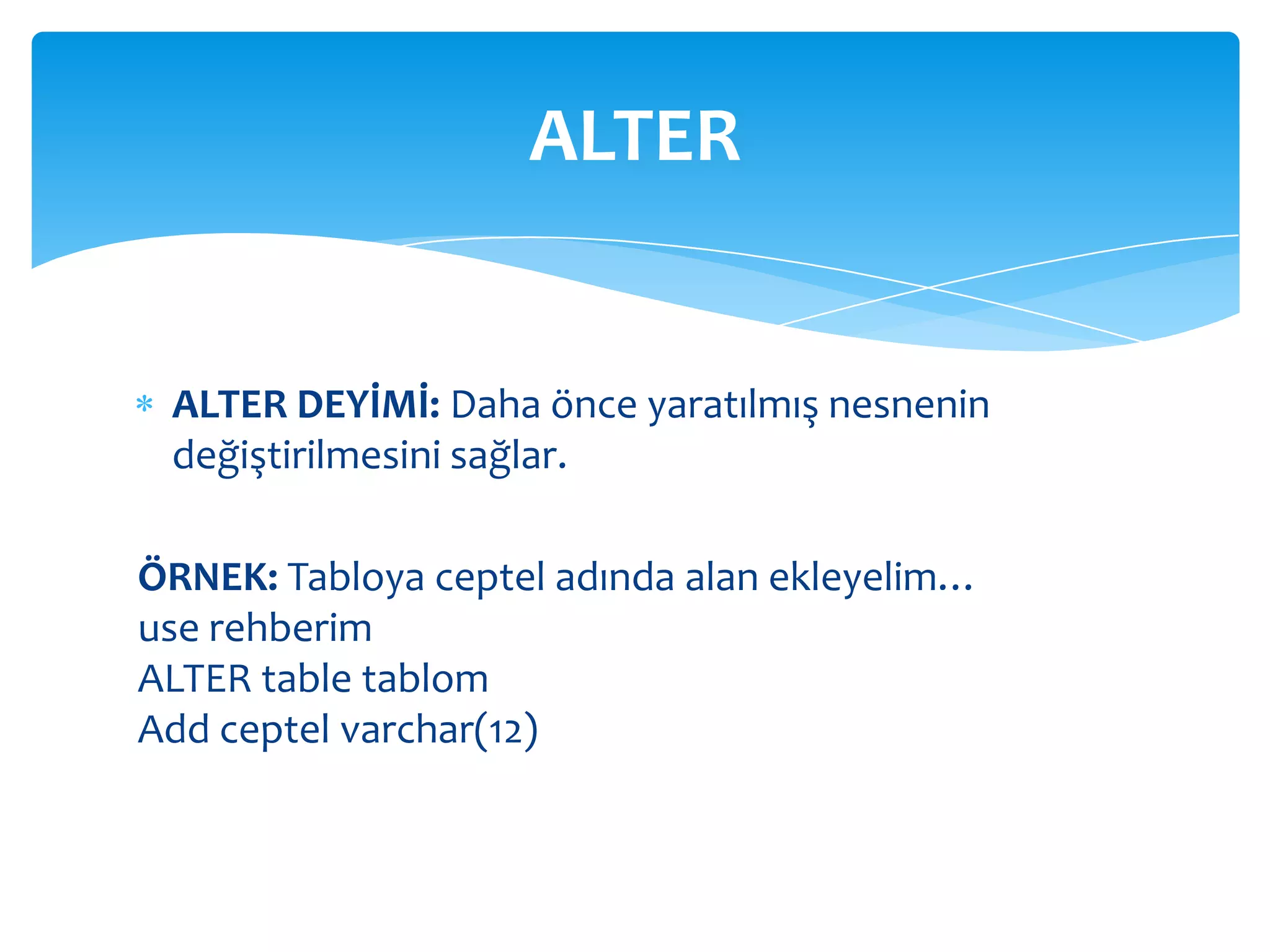 ALTER


 ALTER DEYİMİ: Daha önce yaratılmış nesnenin
 değiştirilmesini sağlar.

ÖRNEK: Tabloya ceptel adında alan ekleyelim…
use rehberim
ALTER table tablom
Add ceptel varchar(12)
 
