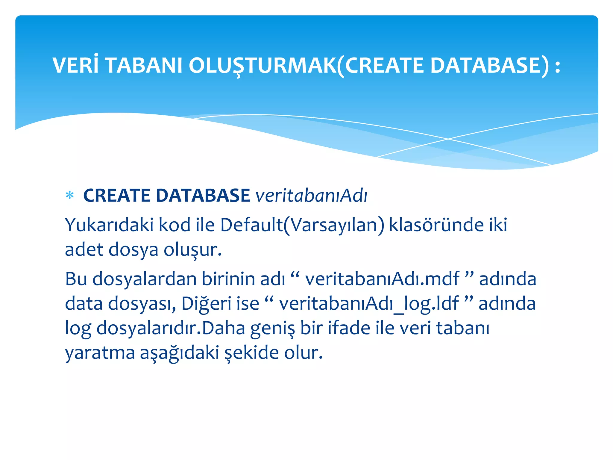 VERİ TABANI OLUŞTURMAK(CREATE DATABASE) :




  CREATE DATABASE veritabanıAdı
Yukarıdaki kod ile Default(Varsayılan) klasöründe iki
adet dosya oluşur.
Bu dosyalardan birinin adı “ veritabanıAdı.mdf ” adında
data dosyası, Diğeri ise “ veritabanıAdı_log.ldf ” adında
log dosyalarıdır.Daha geniş bir ifade ile veri tabanı
yaratma aşağıdaki şekide olur.
 