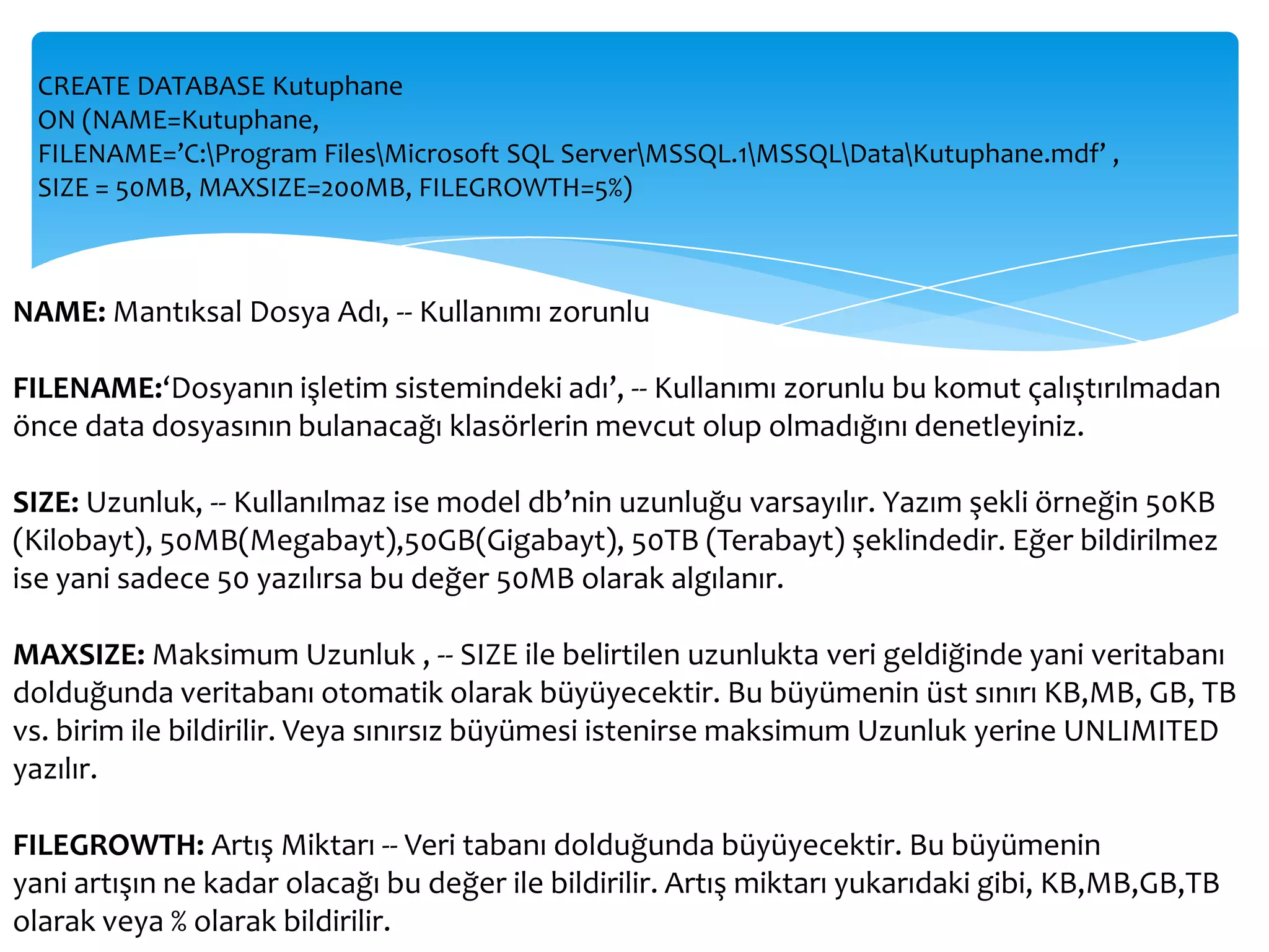 CREATE DATABASE Kutuphane
  ON (NAME=Kutuphane,
  FILENAME=’C:Program FilesMicrosoft SQL ServerMSSQL.1MSSQLDataKutuphane.mdf’ ,
  SIZE = 50MB, MAXSIZE=200MB, FILEGROWTH=5%)



NAME: Mantıksal Dosya Adı, -- Kullanımı zorunlu

FILENAME:‘Dosyanın işletim sistemindeki adı’, -- Kullanımı zorunlu bu komut çalıştırılmadan
önce data dosyasının bulanacağı klasörlerin mevcut olup olmadığını denetleyiniz.

SIZE: Uzunluk, -- Kullanılmaz ise model db’nin uzunluğu varsayılır. Yazım şekli örneğin 50KB
(Kilobayt), 50MB(Megabayt),50GB(Gigabayt), 50TB (Terabayt) şeklindedir. Eğer bildirilmez
ise yani sadece 50 yazılırsa bu değer 50MB olarak algılanır.

MAXSIZE: Maksimum Uzunluk , -- SIZE ile belirtilen uzunlukta veri geldiğinde yani veritabanı
dolduğunda veritabanı otomatik olarak büyüyecektir. Bu büyümenin üst sınırı KB,MB, GB, TB
vs. birim ile bildirilir. Veya sınırsız büyümesi istenirse maksimum Uzunluk yerine UNLIMITED
yazılır.

FILEGROWTH: Artış Miktarı -- Veri tabanı dolduğunda büyüyecektir. Bu büyümenin
yani artışın ne kadar olacağı bu değer ile bildirilir. Artış miktarı yukarıdaki gibi, KB,MB,GB,TB
olarak veya % olarak bildirilir.
 