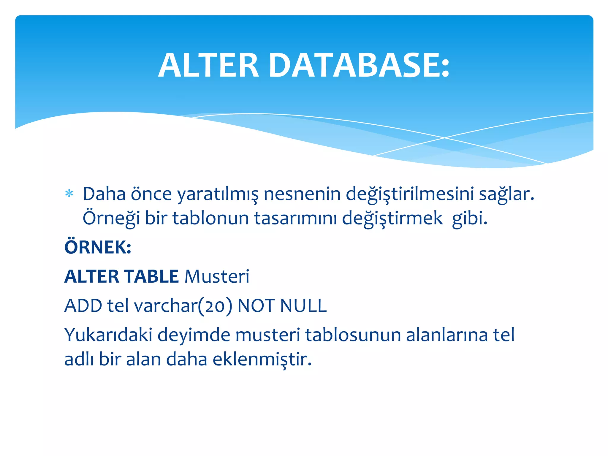 ALTER DATABASE:


  Daha önce yaratılmış nesnenin değiştirilmesini sağlar.
  Örneği bir tablonun tasarımını değiştirmek gibi.
ÖRNEK:
ALTER TABLE Musteri
ADD tel varchar(20) NOT NULL
Yukarıdaki deyimde musteri tablosunun alanlarına tel
adlı bir alan daha eklenmiştir.
 