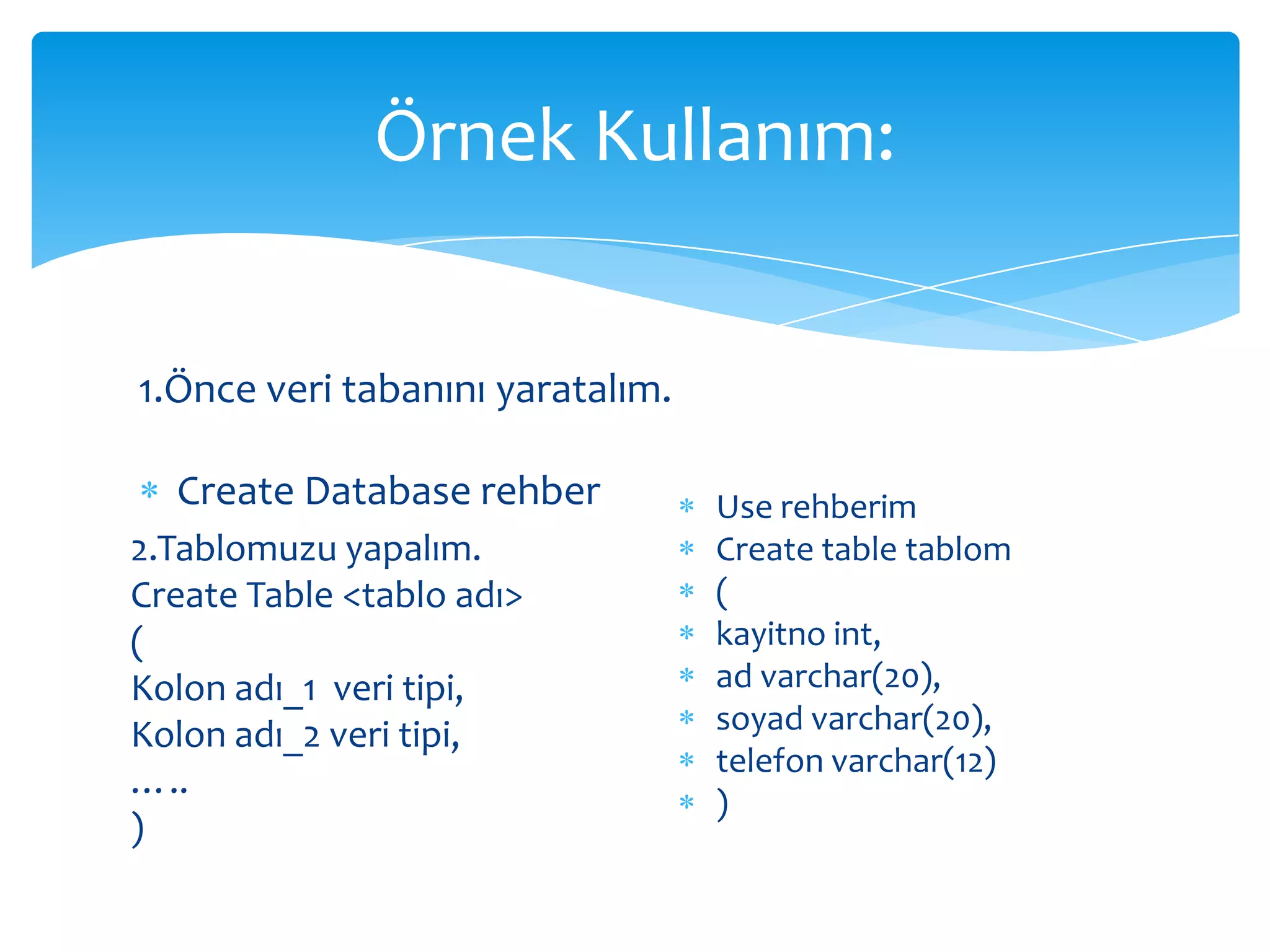 Örnek Kullanım:


1.Önce veri tabanını yaratalım.

  Create Database rehber          Use rehberim
2.Tablomuzu yapalım.              Create table tablom
Create Table <tablo adı>          (
(                                 kayitno int,
Kolon adı_1 veri tipi,            ad varchar(20),
Kolon adı_2 veri tipi,            soyad varchar(20),
                                  telefon varchar(12)
…..
                                  )
)
 
