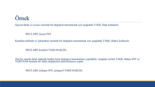 Örnek
Sayısal türde ve @sayi isminde bir değişken tanımlamak için aşağıdaki T-SQL ifade kullanılır.
DECLARE @sayi INT
Karakter türünde ve @karakter isminde bir değişken tanımlamak için aşağıdaki T-SQL ifadesi kullanılır.
DECLARE karakter VARCHAR(20)
Tek bir satırda farklı tiplerde birden fazla değişken tanımlaması yapılabilir. Aşağıda verilen T-SQL ifadesi INT ve
VARCHAR türünde iki farklı değişkenin tanımlamasını yapar.
DECLARE @deger INT, @deger2 VARCHAR(20)
 