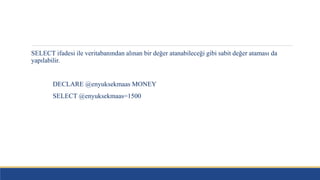 SELECT ifadesi ile veritabanından alınan bir değer atanabileceği gibi sabit değer ataması da
yapılabilir.
DECLARE @enyuksekmaas MONEY
SELECT @enyuksekmaas=1500
 