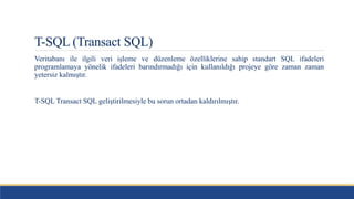 T-SQL (Transact SQL)
Veritabanı ile ilgili veri işleme ve düzenleme özelliklerine sahip standart SQL ifadeleri
programlamaya yönelik ifadeleri barındırmadığı için kullanıldığı projeye göre zaman zaman
yetersiz kalmıştır.
T-SQL Transact SQL geliştirilmesiyle bu sorun ortadan kaldırılmıştır.
 