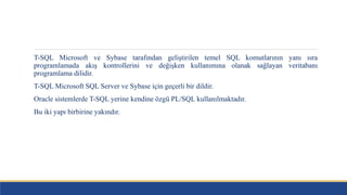 T-SQL Microsoft ve Sybase tarafından geliştirilen temel SQL komutlarının yanı sıra
programlamada akış kontrollerini ve değişken kullanımına olanak sağlayan veritabanı
programlama dilidir.
T-SQL Microsoft SQL Server ve Sybase için geçerli bir dildir.
Oracle sistemlerde T-SQL yerine kendine özgü PL/SQL kullanılmaktadır.
Bu iki yapı birbirine yakındır.
 