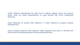 T-SQL ifadelerini kullanabilmek İçin SQL Server’a bağlantı sağlayan istemci bir programa
ihtiyaç vardır. Bu amaçla kullanılabilecek en uygun program SQL Server Management
Studio’dur.
Geçen bölümlerde de anlatılan SQL ifadelerini ve T-SQL ifadelerini bu program üzerinde
kullanabilirsiniz.
Ayrıca veritabanı oluşturma, tablo oluşturma, indeks oluşturma, kayıt girme ve düzeltme gibi
birçok işlemi kod kullanmadan görsel olarak gerçekleştirebilirsiniz.
 