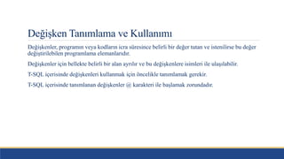 Değişken Tanımlama ve Kullanımı
Değişkenler, programın veya kodların icra süresince belirli bir değer tutan ve istenilirse bu değer
değiştirilebilen programlama elemanlarıdır.
Değişkenler için bellekte belirli bir alan ayrılır ve bu değişkenlere isimleri ile ulaşılabilir.
T-SQL içerisinde değişkenleri kullanmak için öncelikle tanımlamak gerekir.
T-SQL içerisinde tanımlanan değişkenler @ karakteri ile başlamak zorundadır.
 