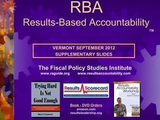 RBA
Results-Based Accountability
                                                         TM




         VERMONT SEPTEMBER 2012
          SUPPLEMENTARY SLIDES


   The Fiscal Policy Studies Institute
   www.raguide.org       www.resultsaccountability.com




                     Book - DVD Orders
                         amazon.com
                     resultsleadership.org
 
