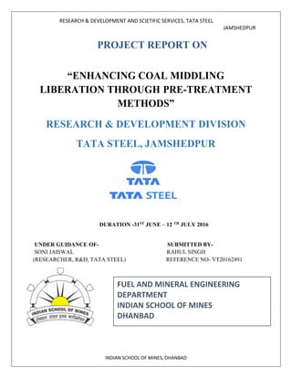 RESEARCH & DEVELOPMENT AND SCIETIFIC SERVICES, TATA STEEL
JAMSHEDPUR
INDIAN SCHOOL OF MINES, DHANBAD
PROJECT REPORT ON
“ENHANCING COAL MIDDLING
LIBERATION THROUGH PRE-TREATMENT
METHODS”
RESEARCH & DEVELOPMENT DIVISION
TATA STEEL, JAMSHEDPUR
DURATION -31ST JUNE – 12 TH JULY 2016
UNDER GUIDANCE OF- SUBMITTED BY-
SONI JAISWAL RAHUL SINGH
(RESEARCHER, R&D, TATA STEEL) REFERENCE NO- VT20162491
FUEL AND MINERAL ENGINEERING
DEPARTMENT
INDIAN SCHOOL OF MINES
DHANBAD
 