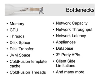 Bottlenecks
● Network Capacity
● Network Throughput
● Network Latency
● Appliances
● Database
●
3rd
Party APIs
● Client Side
Limitations
● And many more!
● Memory
● CPU
● Threads
● Disk Space
● Disk Transfer
● JVM Space
● ColdFusion template
cache
● ColdFusion Threads
 