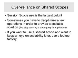 ● Session Scope use is the largest culprit
● Sometimes you have to deoptimize a few
operations in order to provide a scalable
solution (like stop caching a state query in application)
● If you want to use a shared scope and want to
keep an eye on scalability later, use a lookup
factory.
Over-reliance on Shared Scopes
 