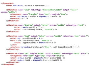 <cfcomponent>
<cfset variables.instance = structNew() />
<cffunction name="init" returntype="CurrentUserLoader" output="false"
access="public">
<cfargument name="Transfer" type="any" required="true"/>
<cfset variables.transfer = arguments.transfer />
<cfreturn this />
</cffunction>
<cffunction name="destroy" output="false" access="public" returntype="void" >
<cfset cookie.userID = "" />
<cfset structDelete( cookie, "userID") />
</cffunction>
<cffunction name="load" output="false" access="public" returntype="any" hint="">
<cfset var loggedInUserID = 0 />
<cfif structkeyExists(cookie, "userID")>
<cfset loggedInUserID = cookie.userID />
</cfif>
<cfreturn variables.transfer.get("User", val( loggedInUserID ) ) />
</cffunction>
<cffunction name="set" output="false" access="public" returntype="void" hint="">
<cfargument name="user" type="any" required="true"/>
<cfset cookie.UserID = arguments.User.getUserID() />
<cfset cookie.Email = arguments.User.getEmail() />
</cffunction>
</cfcomponent>
 