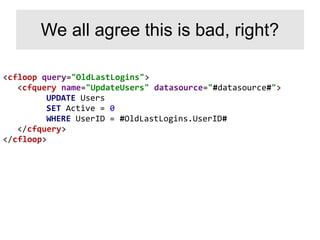 <cfloop query="OldLastLogins">
<cfquery name="UpdateUsers" datasource="#datasource#">
UPDATE Users
SET Active = 0
WHERE UserID = #OldLastLogins.UserID#
</cfquery>
</cfloop>
We all agree this is bad, right?
 