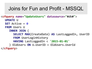 <cfquery name="UpdateUsers" datasource="#db#">
UPDATE U
SET Active = 0
FROM Users U
INNER JOIN (
SELECT MAX(CreateDate) AS LastLoggedIn, UserID
FROM UserLoginHistory
HAVING LastLoggedIn < '2015-01-01'
) OldUsers ON U.UserID = OldUsers.UserId
</cfquery>
Joins for Fun and Profit - MSSQL
 