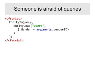<cfscript>
EntityToQuery(
EntityLoad("Users",
{ Gender = arguments.genderID}
)
);
</cfscript>
Someone is afraid of queries
 
