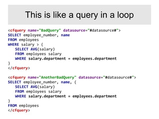 <cfquery name="BadQuery" datasource="#datasource#">
SELECT employee_number, name
FROM employees
WHERE salary > (
SELECT AVG(salary)
FROM employees salary
WHERE salary.department = employees.department
)
</cfquery>
<cfquery name="AnotherBadQuery" datasource="#datasource#">
SELECT employee_number, name, (
SELECT AVG(salary)
FROM employees salary
WHERE salary.department = employees.department
)
FROM employees
</cfquery>
This is like a query in a loop
 