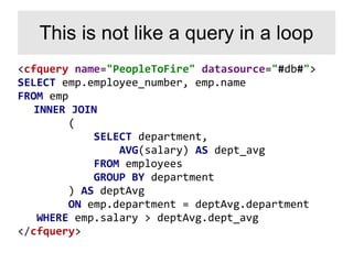<cfquery name="PeopleToFire" datasource="#db#">
SELECT emp.employee_number, emp.name
FROM emp
INNER JOIN
(
SELECT department,
AVG(salary) AS dept_avg
FROM employees
GROUP BY department
) AS deptAvg
ON emp.department = deptAvg.department
WHERE emp.salary > deptAvg.dept_avg
</cfquery>
This is not like a query in a loop
 