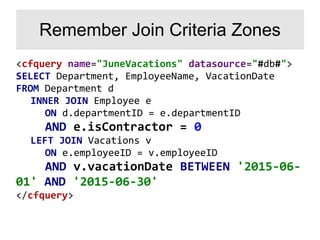 <cfquery name="JuneVacations" datasource="#db#">
SELECT Department, EmployeeName, VacationDate
FROM Department d
INNER JOIN Employee e
ON d.departmentID = e.departmentID
AND e.isContractor = 0
LEFT JOIN Vacations v
ON e.employeeID = v.employeeID
AND v.vacationDate BETWEEN '2015-06-
01' AND '2015-06-30'
</cfquery>
Remember Join Criteria Zones
 
