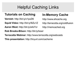 In-Memory Cache
http://www.ehcache.org
http://terracotta.org/coldfusion
http://memcached.org
Tutorials on Caching
Varnish: http://bit.ly/c1puD6
Squid Video: http://bit.ly/9iZu1Z
Aaron West: http://bit.ly/a4sYcr
Rob Brooks-Bilson: http://bit.ly/txser
Terracotta Webinar: http://www.terracotta.org/webcasts
This presentation: http://tinyurl.com/cacheme
Helpful Caching Links
 