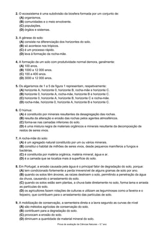 Prova de avaliação de Ciências Naturais – 5.º ano
2. O ecossistema é uma subdivisão da biosfera formada por um conjunto de:
(A) organismos.
(B) comunidades e o meio envolvente.
(C) populações.
(D) órgãos e sistemas.
3. A génese do solo:
(A) consiste na diferenciação dos horizontes do solo.
(B) só acontece nos trópicos.
(C) é um processo rápido.
(D) leva à formação da rocha-mãe.
4. A formação de um solo com produtividade normal demora, geralmente:
(A) 100 anos.
(B) 1000 a 12 000 anos.
(C) 100 a 400 anos.
(D) 3000 a 12 000 anos.
5. Os algarismos de 1 a 5 da figura 1 representam, respetivamente:
(A) horizonte A, horizonte 0, horizonte B, rocha-mãe e horizonte C.
(B) horizonte 0, horizonte A, rocha-mãe, horizonte B e horizonte C.
(C) horizonte 0, horizonte A, horizonte B, horizonte C e rocha-mãe.
(D) rocha-mãe, horizonte 0, horizonte A, horizonte B e horizonte C.
6. O húmus:
(A) é constituído por minerais resultantes da desagregação das rochas.
(B) resulta da alteração e erosão das rochas pelos agentes atmosféricos.
(C) forma-se nas camadas inferiores do solo.
(D) é uma mistura negra de materiais orgânicos e minerais resultante da decomposição de
restos de seres vivos.
7. A rocha-mãe do solo:
(A) é um agregado natural constituído por um ou vários minerais.
(B) constitui o habitat de milhões de seres vivos, desde pequenos mamíferos a fungos e
bactérias.
(C) é constituída por matéria orgânica, matéria mineral, água e ar.
(D) é a camada que se localiza mais à superfície do solo.
8. Em Portugal, a erosão causada pela água é o principal fator de degradação do solo, porque:
(A) tem condicionado fortemente a perda irreversível de alguns gramas de solo por ano.
(B) quando os solos têm árvores, as raízes destroem o solo, permitindo a penetração da água
da chuva, causando o arrastamento do solo.
(C) quando os solos estão sem plantas, a chuva bate diretamente no solo, forma lama e arrasta
as partículas do solo.
(D) os agricultores fazem rotações de culturas e utilizam as leguminosas como a faveira e o
feijoeiro, que contribuem para o arrastamento das partículas de solo.
9. A mobilização de conservação, a sementeira direta e a lavra segundo as curvas de nível
(A) são métodos agrícolas de conservação do solo.
(B) contribuem para a degradação do solo.
(C) provocam a erosão do solo.
(D) diminuem a quantidade de material mineral do solo.
 