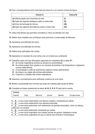 Prova de avaliação de Ciências Naturais – 5.º ano
10. Faz a correspondência entre cada letra da coluna A e um número romano da figura.
Coluna A Coluna B
(a) Diferenciação dos horizontes do solo.
(b) Ação dos agentes biológicos sobre a rocha-mãe.
(c) Início da formação do húmus.
(d) Ação dos agentes atmosféricos sobre a rocha-mãe.
(I)
(II)
(III)
(IV)
11. Indica três fatores que permitam considerar a Terra um planeta com vida.
12. Refere duas medidas que contribuam para promover a conservação da Natureza.
13. Apresenta uma definição de rocha.
14. Apresenta uma definição de mineral.
15. Refere duas aplicações das rochas.
16. Apresenta um exemplo de uma rocha e de um mineral seu constituinte.
17. Classifica cada uma das afirmações seguintes em verdadeira (V) ou falsa (F).
A – As rochas magmáticas formam-se sempre em profundidade.
B – As rochas podem ficar sujeitas a um aumento de pressão e de temperatura e originarem
rochas metamórficas.
C – A acumulação e união de sedimentos originam rochas sedimentares.
D – As areias e as argilas são rochas sedimentares.
E – O granito e o basalto são rochas magmáticas.
18. Descreve o procedimento para verificares a textura de uma rocha.
19. Refere a propriedade dos minerais que pode ser avaliada pela escala de Mohs.
20. Completa as frases substituindo as letras (A, B, C, D, E, F) pelo termo correto.
O _____ é uma rocha metamórfica com textura cristalina, constituída por calcite.
O _____ é uma rocha metamórfica com estrutura laminada.
O _____ é uma rocha sedimentar com sedimentos de grandes dimensões, como os calhaus,
unidos por um cimento.
O _____ é uma rocha sedimentar constituída por calcite.
O _____ é uma rocha magmática com cristais visíveis de quartzo, feldspato e micas.
O _____ é uma rocha magmática em que a maioria dos minerais é microscópica.
Termos:
Calcário Xisto Mármore Granito Basalto Conglomerado
A
B
C
D
E
F
 