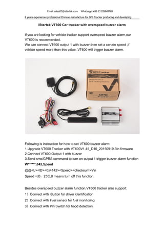 Email:sales03@istartek.com Whatsapp:+86 13128849769
8 years experiences professional Chinese manufacture for GPS Tracker producing and developing
iStartek VT600 Car tracker with overspeed buzzer alarm
If you are looking for vehicle tracker support overspeed buzzer alarm,our
VT600 is recommended.
We can connect VT600 output 1 with buzzer,then set a certain speed ,if
vehicle speed more than this value ,VT600 will trigger buzzer alarm.
Following is instruction for how to set VT600 buzzer alarm:
1.Upgrade VT600 Tracker with VT600V1.45_D10_20150919.Bin firmware
2.Connect VT600 Output 1 with buzzer
3.Send sms/GPRS command to turn on output 1 trigger buzzer alarm function
W******,042,Speed
@@<L><ID><0x4142><Speed><checksum>rn
Speed＝[0，255],0 means turn off this function.
Besides overspeed buzzer alarm function,VT600 tracker also support:
1》Connect with iButton for driver identification
2》Connect with Fuel sensor for fuel monitoring
3》Connect with Pin Switch for hood detection
 