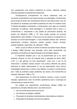 vem perpetuando uma postura tradicional de ensino, utilizando práticas
docentes apoiadas em perspectivas tradicionais.
        Contrapondo-se    principalmente   ao   ensino   tradicional,   todo   um
movimento social histórico vem desenvolvendo uma abordagem: Construtivista,
que ao longo do tempo vem conquistando cada vez mais status social, uma vez
que atende as mudanças que estamos passando em todo um contexto social.
A referida abordagem compreende o conhecimento como algo em constante
construção. O professor, nesta abordagem é o mediador entre o aluno e o
conhecimento e, compreende o seu caráter de permanente aprendiz. De
acordo com Mizukami (1986, p. 77) “Sua função consiste em provocar
desequilíbrios, fazer desafios.” O aluno por sua vez assume um papel ativo no
processo de ensino-aprendizagem, e suas atividades básicas são: observar,
experimentar, comparar, relacionar, analisar, justapor, compor, encaixar,
levantar hipóteses, argumentar, etc. (Mizukami, 1986).
        Assim, no que se refere ao ensino de ciências nas séries iniciais, Moraes
e Borges (1998) discutem uma educação numa visão construtivista nos
apontando a importância da experimentação e de atividades práticas.
        É importante ressaltar que o uso de experimentos por si só, como
podemos observar no inicio do presente texto e apoiadas em Bizzo (2007,
p.75) “[...] não garante um bom aprendizado”. Junto com o uso de tal
instrumento o professor precisa assumir uma postura diferente da postura
tradicional já citada anteriormente. O uso de experimentos como recurso
metodológico precisa levar o aluno a uma reflexão, a construir o conhecimento,
pois, “Cabe ao professor propor problemas aos alunos, sem ensinar-lhes as
soluções” (Mizukami, 1986, p. 77).
        Usar experimentos em forma de problema, levando o aluno a buscar
soluções, apresenta-se como de extrema significância para a construção do
conhecimento por parte do aluno.
        Em relação aos experimentos construtivistas, Moraes (1998) nos
apresenta os principais atributos para o uso deste recurso:
       Uso do conhecimento prévio dos alunos;
       Uso intensivo de diálogo e reflexão;
       Proposição de atividades interdisciplinares relacionadas ao cotidiano;
       Proposição de atividades em forma de problema.
 