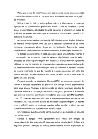 Para que o uso de experimentos em sala de aula tenha uma concepção
construtivista esses atributos precisam estar intrínsecos ao fazer pedagógico
do professor.
    Utilizando-se do diálogo entre professor-aluno e aluno-aluno, o professor
apropria-se do conhecimento prévio dos alunos. Cabe ao professor, a partir
disso, problematizar as atividades, levando os alunos a refletirem em busca de
soluções, propondo atividades que aproximem o conhecimento científico do
cotidiano dos alunos.
    Aproximar esses conhecimentos da vivência dos alunos implica trabalhar
de maneira interdisciplinar, uma vez que a realidade apresenta-se de forma
complexa, envolvendo várias áreas do conhecimento. Fragmentar essas
atividades em disciplinas distintas descaracterizaria a abordagem em questão.
    O diálogo fundamentando a ação, apontando para uma reflexão, visando à
compreensão, se apresenta como de extrema significância durante todo o
processo de ensino-aprendizagem. Em especial, o diálogo também apresenta
utilidade no que diz respeito ao processo de avaliação e ao acompanhamento
do desenvolvimento dos educandos por parte do professor. A reflexão também
se mostra importante no que diz respeito à evolução conceitual por parte dos
alunos, ou seja, um dos objetivos das aulas de ciências é a superação de
conhecimentos prévios.
    Para estruturação de atividades, Moraes (1998) apresenta um conjunto de
valores e atitudes necessários ao professor que deseja realizar experimentos
com seus alunos: Valorizar a compreensão do aluno, promover atitudes de
pesquisa, valorizar a cooperação e o trabalho em grupo, promover a autonomia
dos alunos e incentivar atitudes questionadoras. Consoante com Moraes (1998,
p. 44) “O professor assume muito mais a função de questionar do que de dar
respostas”. Ou seja, assume o papel de mediador da aprendizagem. De acordo
com o referido autor, o professor precisa saber auxiliar o aluno na sua
construção durante todo o processo de aprendizagem.
    Em reposta ao questionamento Como desenvolver a educação em ciências
nas séries iniciais?
    Moraes e Borges (1998) apresentam suas idéias em relação ao
desenvolvimento das aulas de ciências nas séries iniciais dando ênfase aos
seguintes pontos: Definição do tema/questionamentos iniciais; exploração do
 