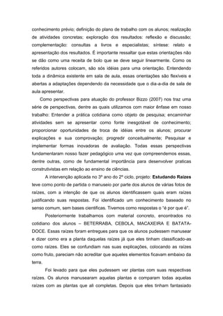 conhecimento prévio; definição do plano de trabalho com os alunos; realização
de atividades concretas; exploração dos resultados: reflexão e discussão;
complementação: consultas a livros e especialistas; síntese: relato e
apresentação dos resultados. É importante ressaltar que estas orientações não
se dão como uma receita de bolo que se deve seguir linearmente. Como os
referidos autores colocam, são sós idéias para uma orientação. Entendendo
toda a dinâmica existente em sala de aula, essas orientações são flexíveis e
abertas a adaptações dependendo da necessidade que o dia-a-dia de sala de
aula apresentar.
    Como perspectivas para atuação do professor Bizzo (2007) nos traz uma
série de perspectivas, dentre as quais utilizamos com maior ênfase em nosso
trabalho: Entender a prática cotidiana como objeto de pesquisa; encaminhar
atividades sem se apresentar como fonte inesgotável de conhecimento;
proporcionar oportunidades de troca de idéias entre os alunos; procurar
explicações e sua comprovação; progredir conceitualmente; Pesquisar e
implementar formas inovadoras de avaliação. Todas essas perspectivas
fundamentaram nosso fazer pedagógico uma vez que compreendemos essas,
dentre outras, como de fundamental importância para desenvolver praticas
construtivistas em relação ao ensino de ciências.
         A intervenção aplicada no 3º ano do 2º ciclo, projeto: Estudando Raízes
teve como ponto de partida o manuseio por parte dos alunos de várias fotos de
raízes, com a intenção de que os alunos identificassem quais eram raízes
justificando suas respostas. Foi identificado um conhecimento baseado no
senso comum, sem bases cientificas. Tivemos como respostas o “é por que é”.
         Posteriormente trabalhamos com material concreto, encontrados no
cotidiano dos alunos – BETERRABA, CEBOLA, MACAXEIRA E BATATA-
DOCE. Essas raízes foram entregues para que os alunos pudessem manusear
e dizer como era a planta daquelas raízes já que eles tinham classificado-as
como raízes. Eles se confundiam nas suas explicações, colocando as raízes
como fruto, pareciam não acreditar que aqueles elementos ficavam embaixo da
terra.
         Foi levado para que eles pudessem ver plantas com suas respectivas
raízes. Os alunos manusearam aquelas plantas e comparam todas aquelas
raízes com as plantas que ali completas. Depois que eles tinham fantasiado
 