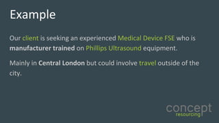 Example
Our	client is	seeking	an	experienced	Medical	Device	FSE	who	is	
manufacturer	trained	on	Phillips	Ultrasound equipment.	
Mainly	in	Central	London but	could	involve	travel outside	of	the	
city.	
 