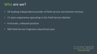 Who are	we?
• UK	leading	independent	provider	of	field	service	recruitment	services	
• 17	years	experience	operating	in	the	Field	Service	Market	
• Fortunate,	unbiased	position	
• 500	Field	Service	Engineers	placed	last	year		
 