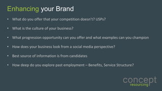 Enhancing your Brand
• What	do	you	offer	that	your	competition	doesn’t?	USPs?
• What	is	the	culture	of	your	business?
• What	progression	opportunity	can	you	offer	and	what	examples	can	you	champion	
• How	does	your	business	look	from	a	social	media	perspective?	
• Best	source	of	information	is	from	candidates	
• How	deep	do	you	explore	past	employment	– Benefits,	Service	Structure?	
 
