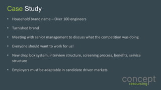 Case Study
• Household	brand	name	– Over	100	engineers	
• Tarnished	brand	
• Meeting	with	senior	management	to	discuss	what	the	competition	was	doing
• Everyone	should	want	to	work	for	us!
• New	drop	box	system,	interview	structure,	screening	process,	benefits,	service	
structure
• Employers	must	be	adaptable	in	candidate	driven	markets	
 