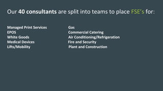 Our	40	consultants	are	split	into	teams	to	place	FSE’s for:	
Managed	Print	Services																							Gas
EPOS																																																								Commercial	Catering	
White	Goods																																										Air	Conditioning/Refrigeration	
Medical	Devices																																				Fire	and	Security	
Lifts/Mobility																																									Plant	and	Construction	
 