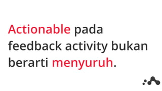 Actionable pada
feedback activity bukan
berarti menyuruh.
 