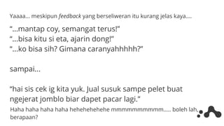 Yaaaa… meskipun feedback yang berseliweran itu kurang jelas kaya….
“…mantap coy, semangat terus!”
“...bisa kitu si eta, ajarin dong!”
“...ko bisa sih? Gimana caranyahhhhh?”
sampai...
“hai sis cek ig kita yuk. Jual susuk sampe pelet buat
ngejerat jomblo biar dapet pacar lagi.”
Haha haha haha haha hehehehehehe mmmmmmmmmm….. boleh lah,
berapaan?
 