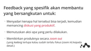 Feedback yang spesifik akan membantu
yang bersangkutan untuk:
•
Menyadari kenapa hal tersebut bisa terjadi, kemudian
memancing diskusi yang produktif.
•
Memutuskan aksi apa yang perlu dilakukan.
•
Memikirkan produknya secara zoom out
( yang kadang terlupa kalau sudah terlalu fokus (zoom in) kepada
detail.)
 