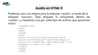 Audio en HTML 5
<!DOCTYPE html>
<html>
<head>
</head>
<body>
<audio controls=”controls” preload=”auto”>
<source src=”Prueba.mp3” type=”audio/mpeg” />
<source src=”Prueba.ogg” type=”audio/ogg” /> El
navegador no soporta el audio
</audio>
</body>
</html>
 