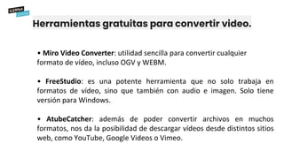 Herramientas gratuitas para convertir video.
• Miro Video Converter: utilidad sencilla para convertir cualquier
formato de vídeo, incluso OGV y WEBM.
• FreeStudio: es una potente herramienta que no solo trabaja en
formatos de vídeo, sino que también con audio e imagen. Solo tiene
versión para Windows.
• AtubeCatcher: además de poder convertir archivos en muchos
formatos, nos da la posibilidad de descargar vídeos desde distintos sitios
web, como YouTube, Google Videos o Vimeo.
 