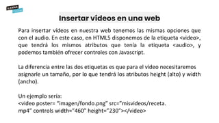 Insertar vídeos en una web
Para insertar vídeos en nuestra web tenemos las mismas opciones que
con el audio. En este caso, en HTML5 disponemos de la etiqueta <video>,
que tendrá los mismos atributos que tenía la etiqueta <audio>, y
podemos también ofrecer controles con Javascript.
La diferencia entre las dos etiquetas es que para el vídeo necesitaremos
asignarle un tamaño, por lo que tendrá los atributos height (alto) y width
(ancho).
Un ejemplo sería:
<video poster= “imagen/fondo.png” src=”misvideos/receta.
mp4” controls width=”460” height=”230”></video>
 