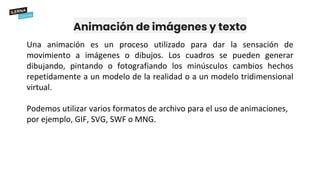 Animación de imágenes y texto
Una animación es un proceso utilizado para dar la sensación de
movimiento a imágenes o dibujos. Los cuadros se pueden generar
dibujando, pintando o fotografiando los minúsculos cambios hechos
repetidamente a un modelo de la realidad o a un modelo tridimensional
virtual.
Podemos utilizar varios formatos de archivo para el uso de animaciones,
por ejemplo, GIF, SVG, SWF o MNG.
 