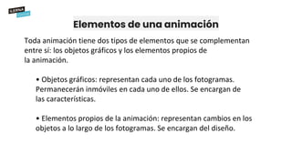 Elementos de una animación
Toda animación tiene dos tipos de elementos que se complementan
entre sí: los objetos gráficos y los elementos propios de
la animación.
• Objetos gráficos: representan cada uno de los fotogramas.
Permanecerán inmóviles en cada uno de ellos. Se encargan de
las características.
• Elementos propios de la animación: representan cambios en los
objetos a lo largo de los fotogramas. Se encargan del diseño.
 