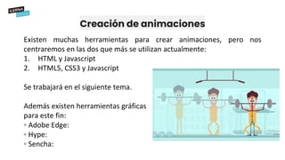 Creación de animaciones
Existen muchas herramientas para crear animaciones, pero nos
centraremos en las dos que más se utilizan actualmente:
1. HTML y Javascript
2. HTML5, CSS3 y Javascript
Se trabajará en el siguiente tema.
Además existen herramientas gráficas
para este fin:
◦ Adobe Edge:
◦ Hype:
◦ Sencha:
 