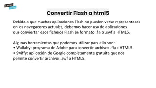 Convertir Flash a html5
Debido a que muchas aplicaciones Flash no pueden verse representadas
en los navegadores actuales, debemos hacer uso de aplicaciones
que conviertan esos ficheros Flash en formato .fla o .swf a HTML5.
Algunas herramientas que podemos utilizar para ello son:
• Wallaby: programa de Adobe para convertir archivos .fla a HTML5.
• Swiffy: aplicación de Google completamente gratuita que nos
permite convertir archivos .swf a HTML5.
 