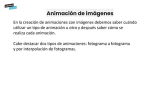 Animación de imágenes
En la creación de animaciones con imágenes debemos saber cuándo
utilizar un tipo de animación u otro y después saber cómo se
realiza cada animación.
Cabe destacar dos tipos de animaciones: fotograma a fotograma
y por interpolación de fotogramas.
 