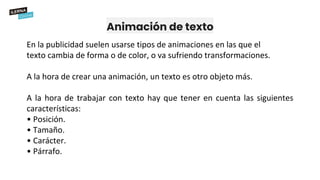 Animación de texto
En la publicidad suelen usarse tipos de animaciones en las que el
texto cambia de forma o de color, o va sufriendo transformaciones.
A la hora de crear una animación, un texto es otro objeto más.
A la hora de trabajar con texto hay que tener en cuenta las siguientes
características:
• Posición.
• Tamaño.
• Carácter.
• Párrafo.
 