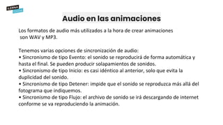 Audio en las animaciones
Los formatos de audio más utilizados a la hora de crear animaciones
son WAV y MP3.
Tenemos varias opciones de sincronización de audio:
• Sincronismo de tipo Evento: el sonido se reproducirá de forma automática y
hasta el final. Se pueden producir solapamientos de sonidos.
• Sincronismo de tipo Inicio: es casi idéntico al anterior, solo que evita la
duplicidad del sonido.
• Sincronismo de tipo Detener: impide que el sonido se reproduzca más allá del
fotograma que indiquemos.
• Sincronismo de tipo Flujo: el archivo de sonido se irá descargando de internet
conforme se va reproduciendo la animación.
 