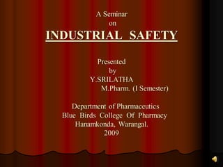 A Seminar
on
INDUSTRIAL SAFETY
Presented
by
Y.SRILATHA
M.Pharm. (I Semester)
Department of Pharmaceutics
Blue Birds College Of Pharmacy
Hanamkonda, Warangal.
2009
 